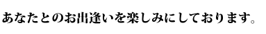 あなたとのお出逢いを楽しみにしております